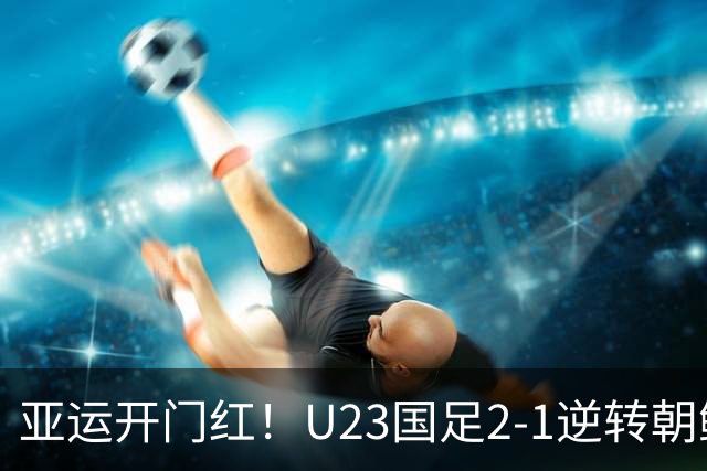 亚运开门红！U23国足2-1逆转朝鲜 37岁吴曦29岁张玉宁均传射建功