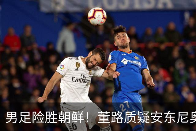 男足险胜朝鲜！董路质疑安东尼奥：朝鲜要有赵松源 中国队得输糊涂